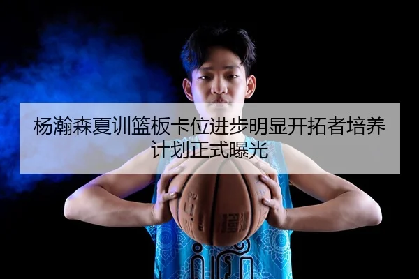 杨瀚森夏训篮板卡位进步明显开拓者培养计划正式曝光