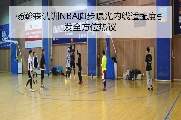 杨瀚森试训NBA脚步曝光内线适配度引发全方位热议