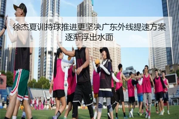 徐杰夏训持球推进更坚决广东外线提速方案逐渐浮出水面
