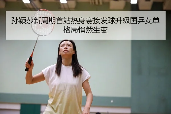 孙颖莎新周期首站热身赛接发球升级国乒女单格局悄然生变