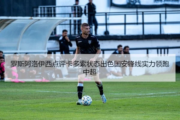 罗斯阿洛伊西点评卡多索状态出色国安锋线实力领跑中超